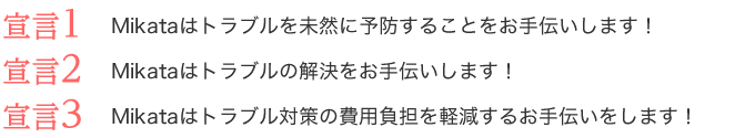 宣言1:Mikataはトラブルを未然に予防することをお手伝いします! 宣言2:Mikataはトラブルの解決をお手伝いします! 宣言3:Mikataはトラブル対策の費用負担を軽減するお手伝いをします! 宣言1:Mikataはトラブルを未然に予防することをお手伝いします! 宣言2:Mikataはトラブルの解決をお手伝いします! 宣言3:Mikataはトラブル対策の費用負担を軽減するお手伝いをします!